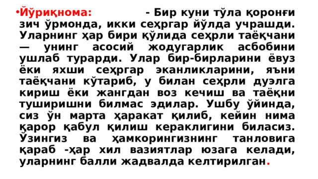 Йўриқнома: - Бир куни тўла қоронғи зич ўрмонда, икки сеҳргар йўлда учрашди. Уларнинг ҳар бири қўлида сеҳрли таёқчани — унинг асосий жодугарлик асбобини ушлаб турарди. Улар бир-бирларини ёвуз ёки яхши сеҳргар эканликларини, яъни таёқчани кўтариб, у билан сеҳрли дуэлга кириш ёки жангдан воз кечиш ва таёқни туширишни билмас эдилар. Ушбу ўйинда, сиз ўн марта ҳаракат қилиб, кейин нима қарор қабул қилиш кераклигини биласиз. Ўзингиз ва ҳамкорингизнинг танловига қараб -ҳар хил вазиятлар юзага келади, уларнинг балли жадвалда келтирилган . 