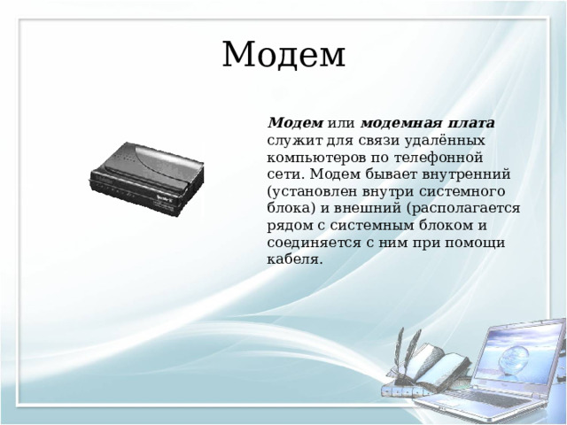 Модем Модем или модемная плата служит для связи удалённых компьютеров по телефонной сети. Модем бывает внутренний (установлен внутри системного блока) и внешний (располагается рядом с системным блоком и соединяется с ним при помощи кабеля. 