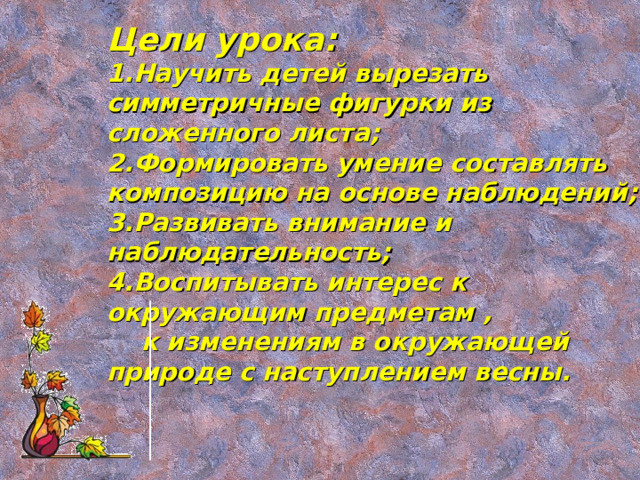 Цели урока: Научить детей вырезать симметричные фигурки из сложенного листа; Формировать умение составлять композицию на основе наблюдений; Развивать внимание и наблюдательность; Воспитывать интерес к окружающим предметам ,  к изменениям в окружающей природе с наступлением весны.  