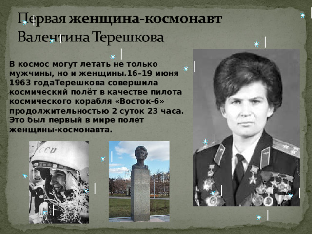 В космос могут летать не только мужчины, но и женщины.16–19 июня 1963 годаТерешкова совершила космический полёт в качестве пилота космического корабля «Восток-6» продолжительностью 2 суток 23 часа. Это был первый в мире полёт женщины-космонавта.    11 