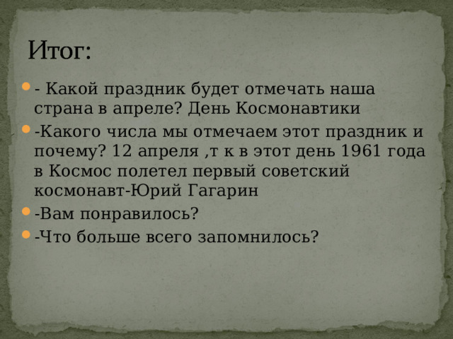 - Какой праздник будет отмечать наша страна в апреле? День Космонавтики -Какого числа мы отмечаем этот праздник и почему? 12 апреля ,т к в этот день 1961 года в Космос полетел первый советский космонавт-Юрий Гагарин -Вам понравилось? -Что больше всего запомнилось? 