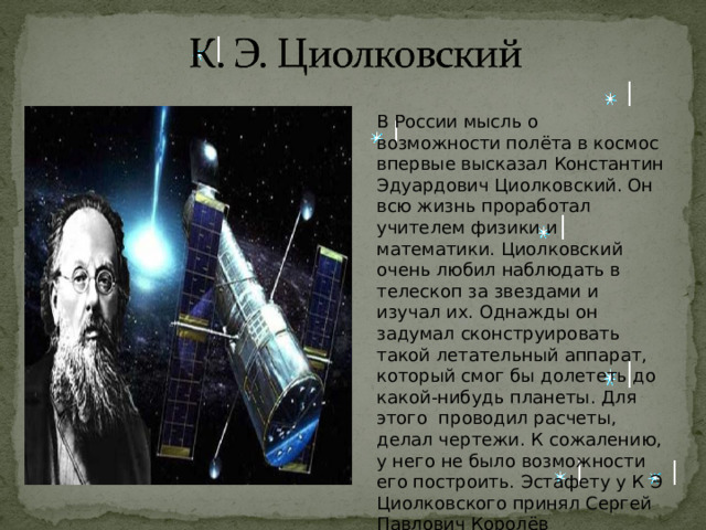 В России мысль о возможности полёта в космос впервые высказал Константин Эдуардович Циолковский. Он всю жизнь проработал учителем физики и математики. Циолковский очень любил наблюдать в телескоп за звездами и изучал их. Однажды он задумал сконструировать такой летательный аппарат, который смог бы долететь до какой-нибудь планеты. Для этого проводил расчеты, делал чертежи. К сожалению, у него не было возможности его построить. Эстафету у К Э Циолковского принял Сергей Павлович Королёв 