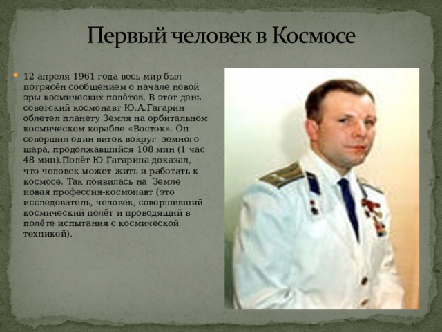 12 апреля 1961 года весь мир был потрясён сообщением о начале новой эры космических полётов. В этот день советский космонавт Ю.А.Гагарин облетел планету Земля на орбитальном космическом корабле «Восток». Он совершил один виток вокруг земного шара, продолжавшийся 108 мин (1 час 48 мин).Полёт Ю Гагарина доказал, что человек может жить и работать к космосе. Так появилась на Земле новая профессия-космонавт (это исследователь, человек, совершивший космический полёт и проводящий в полёте испытания с космической техникой). 