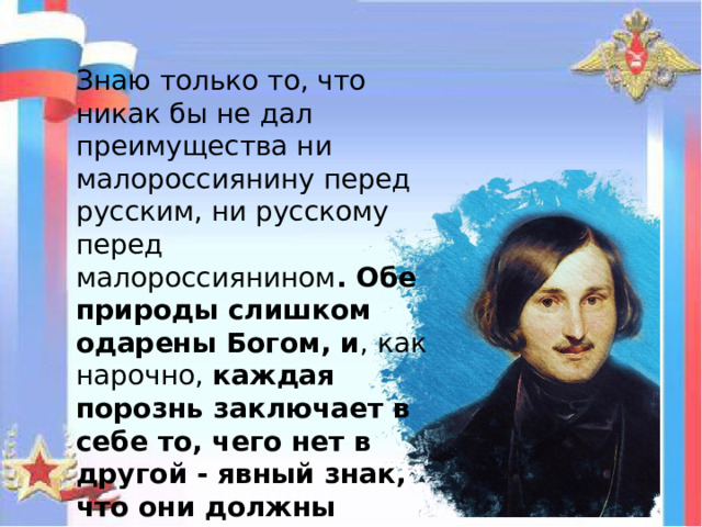 Знаю только то, что никак бы не дал преимущества ни малороссиянину перед русским, ни русскому перед малороссиянином . Обе природы слишком одарены Богом, и , как нарочно, каждая порознь заключает в себе то, чего нет в другой - явный знак, что они должны пополнить одна другую.  Николай Васильевич Гоголь 