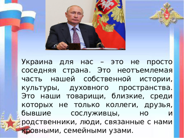 Украина для нас – это не просто соседняя страна. Это неотъемлемая часть нашей собственной истории, культуры, духовного пространства. Это наши товарищи, близкие, среди которых не только коллеги, друзья, бывшие сослуживцы, но и родственники, люди, связанные с нами кровными, семейными узами. 