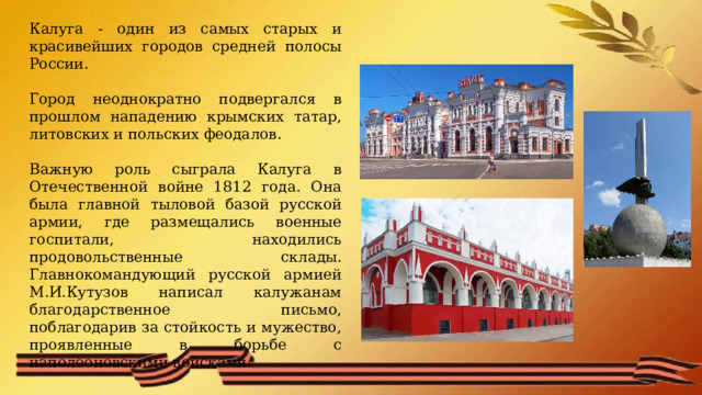 Калуга - один из самых старых и красивейших городов средней полосы России. Город неоднократно подвергался в прошлом нападению крымских татар, литовских и польских феодалов. Важную роль сыграла Калуга в Отечественной войне 1812 года. Она была главной тыловой базой русской армии, где размещались военные госпитали, находились продовольственные склады. Главнокомандующий русской армией М.И.Кутузов написал калужанам благодарственное письмо, поблагодарив за стойкость и мужество, проявленные в борьбе с наполеоновскими войсками. 