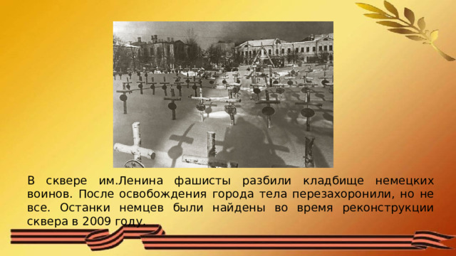 В сквере им.Ленина фашисты разбили кладбище немецких воинов. После освобождения города тела перезахоронили, но не все. Останки немцев были найдены во время реконструкции сквера в 2009 году. 