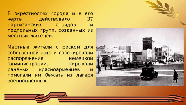В окрестностях города и в его черте действовало 37 партизанских отрядов и подпольных групп, созданных из местных жителей. Местные жители с риском для собственной жизни саботировали распоряжения немецкой администрации, скрывали раненых красноармейцев и помогали им бежать из лагеря военнопленных. 