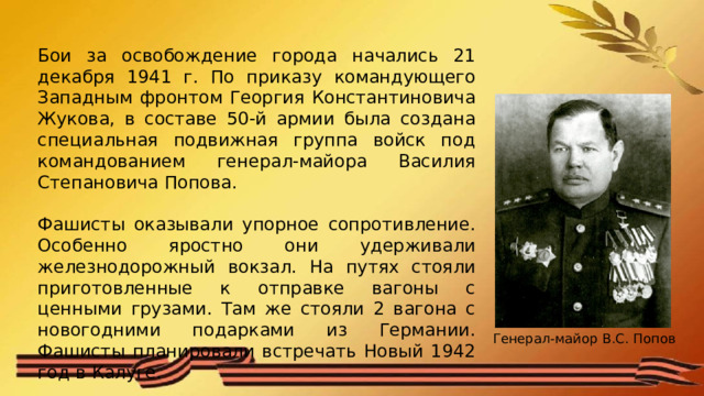 Бои за освобождение города начались 21 декабря 1941 г. По приказу командующего Западным фронтом Георгия Константиновича Жукова, в составе 50-й армии была создана специальная подвижная группа войск под командованием генерал-майора Василия Степановича Попова. Фашисты оказывали упорное сопротивление. Особенно яростно они удерживали железнодорожный вокзал. На путях стояли приготовленные к отправке вагоны с ценными грузами. Там же стояли 2 вагона с новогодними подарками из Германии. Фашисты планировали встречать Новый 1942 год в Калуге. Генерал-майор В.С. Попов 