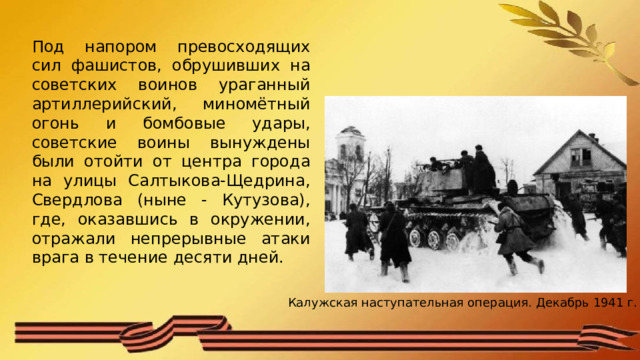 Под напором превосходящих сил фашистов, обрушивших на советских воинов ураганный артиллерийский, миномётный огонь и бомбовые удары, советские воины вынуждены были отойти от центра города на улицы Салтыкова-Щедрина, Свердлова (ныне - Кутузова), где, оказавшись в окружении, отражали непрерывные атаки врага в течение десяти дней. Калужская наступательная операция. Декабрь 1941 г. 