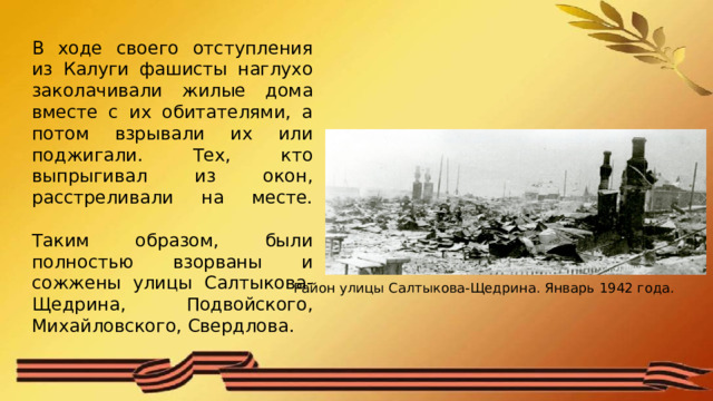 В ходе своего отступления из Калуги фашисты наглухо заколачивали жилые дома вместе с их обитателями, а потом взрывали их или поджигали. Тех, кто выпрыгивал из окон, расстреливали на месте.   Таким образом, были полностью взорваны и сожжены улицы Салтыкова-Щедрина, Подвойского, Михайловского, Свердлова. Район улицы Салтыкова-Щедрина. Январь 1942 года. 