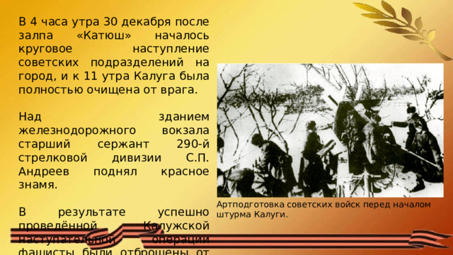 В 4 часа утра 30 декабря после залпа «Катюш» началось круговое наступление советских подразделений на город, и к 11 утра Калуга была полностью очищена от врага. Над зданием железнодорожного вокзала старший сержант 290-й стрелковой дивизии С.П. Андреев поднял красное знамя. В результате успешно проведённой Калужской наступательной операции фашисты были отброшены от Москвы 120-130 км. Артподготовка советских войск перед началом штурма Калуги. 