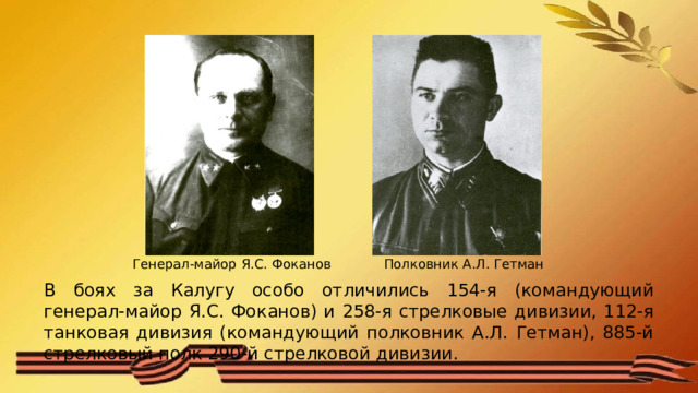 Полковник А.Л. Гетман Генерал-майор Я.С. Фоканов В боях за Калугу особо отличились 154-я (командующий генерал-майор Я.С. Фоканов) и 258-я стрелковые дивизии, 112-я танковая дивизия (командующий полковник А.Л. Гетман), 885-й стрелковый полк 290-й стрелковой дивизии. 