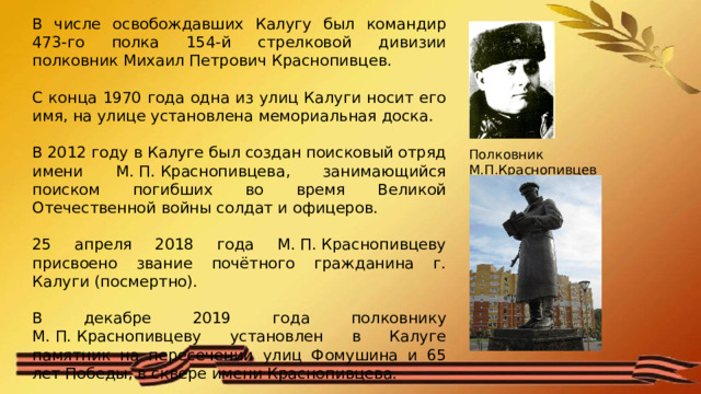 В числе освобождавших Калугу был командир 473-го полка 154-й стрелковой дивизии полковник Михаил Петрович Краснопивцев. С конца 1970 года одна из улиц Калуги носит его имя, на улице установлена мемориальная доска. В 2012 году в Калуге был создан поисковый отряд имени М. П. Краснопивцева, занимающийся поиском погибших во время Великой Отечественной войны солдат и офицеров. 25 апреля 2018 года М. П. Краснопивцеву присвоено звание почётного гражданина г. Калуги (посмертно). В декабре 2019 года полковнику М. П. Краснопивцеву установлен в Калуге памятник на пересечении улиц Фомушина и 65 лет Победы, в сквере имени Краснопивцева. Полковник М.П.Краснопивцев 