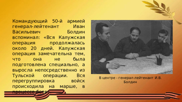 Командующий 50-й армией генерал-лейтенант Иван Васильевич Болдин вспоминал: «Вся Калужская операция продолжалась около 20 дней. Калужская операция замечательна тем, что она не была подготовлена специально, а выросла непосредственно из Тульской операции. Вся перегруппировка войск происходила на марше, в процессе боев». В центре - генерал-лейтенант И.В. Болдин 