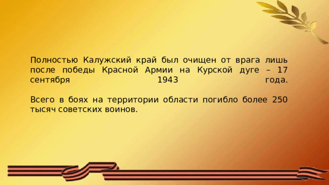 Полностью Калужский край был очищен от врага лишь после победы Красной Армии на Курской дуге – 17 сентября 1943 года.   Всего в боях на территории области погибло более 250 тысяч советских воинов. 