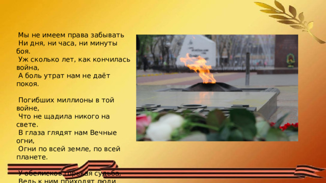  Мы не имеем права забывать   Ни дня, ни часа, ни минуты боя.   Уж сколько лет, как кончилась война,   А боль утрат нам не даёт покоя.    Погибших миллионы в той войне,   Что не щадила никого на свете.   В глаза глядят нам Вечные огни,   Огни по всей земле, по всей планете.    У обелисков горькая судьба,   Ведь к ним приходят люди поклониться   Всем тем, кто не вернётся никогда,   И чтоб войне вовек не повториться. 