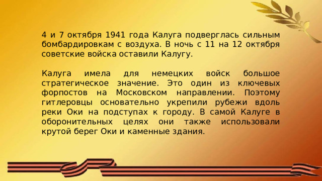 4 и 7 октября 1941 года Калуга подверглась сильным бомбардировкам с воздуха. В ночь с 11 на 12 октября советские войска оставили Калугу. Калуга имела для немецких войск большое стратегическое значение. Это один из ключевых форпостов на Московском направлении. Поэтому гитлеровцы основательно укрепили рубежи вдоль реки Оки на подступах к городу. В самой Калуге в оборонительных целях они также использовали крутой берег Оки и каменные здания. 