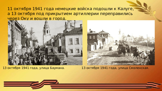 11 октября 1941 года немецкие войска подошли к Калуге, а 13 октября под прикрытием артиллерии переправились через Оку и вошли в город.  13 октября 1941 года, улица Смоленская. 13 октября 1941 года, улица Баумана. 