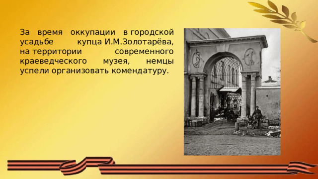За время оккупации в городской усадьбе купца И.М.Золотарёва, на территории современного краеведческого музея, немцы успели организовать комендатуру. 