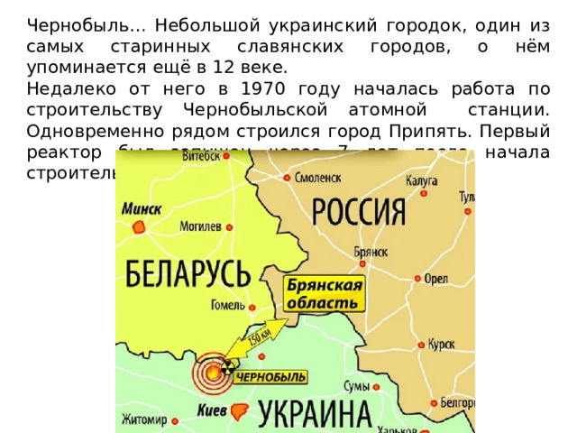 Чернобыль… Небольшой украинский городок, один из самых старинных славянских городов, о нём упоминается ещё в 12 веке. Недалеко от него в 1970 году началась работа по строительству Чернобыльской атомной станции. Одновременно рядом строился город Припять. Первый реактор был запущен через 7 лет после начала строительства. 