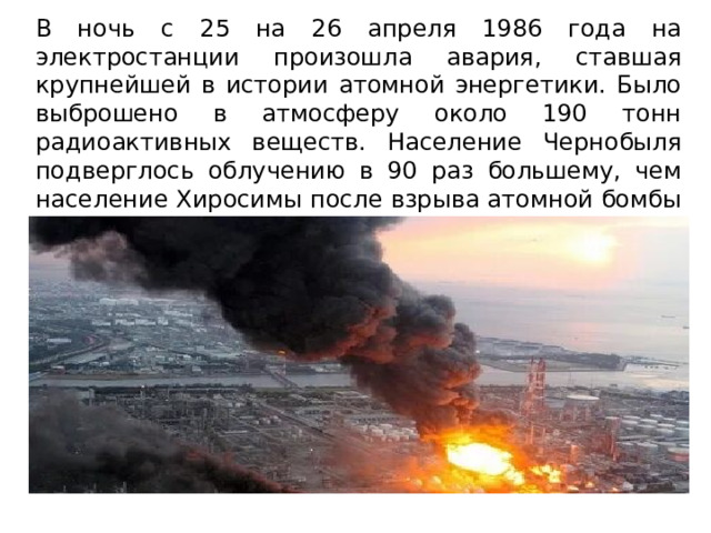 В ночь с 25 на 26 апреля 1986 года на электростанции произошла авария, ставшая крупнейшей в истории атомной энергетики. Было выброшено в атмосферу около 190 тонн радиоактивных веществ. Население Чернобыля подверглось облучению в 90 раз большему, чем население Хиросимы после взрыва атомной бомбы в августе 1945 года. 