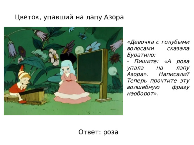 Цветок, упавший на лапу Азора «Девочка с голубыми волосами сказала Буратино: - Пишите: «А роза упала на лапу Азора». Написали? Теперь прочтите эту волшебную фразу наоборот». Ответ: роза 