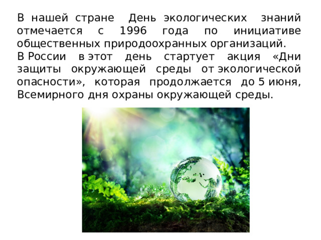 В нашей стране День экологических знаний отмечается с 1996 года по инициативе общественных природоохранных организаций. В России в этот день стартует акция «Дни защиты окружающей среды от экологической опасности», которая продолжается до 5 июня, Всемирного дня охраны окружающей среды. 