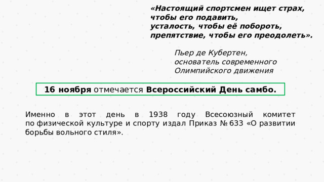 «Настоящий спортсмен ищет страх, чтобы его подавить, усталость, чтобы её побороть, препятствие, чтобы его преодолеть».   Пьер де Кубертен,   основатель современного   Олимпийского движения 16 ноября отмечается Всероссийский День самбо. Именно в этот день в 1938 году Всесоюзный комитет по физической культуре и спорту издал Приказ № 633 «О развитии борьбы вольного стиля». 
