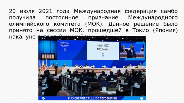 20 июля 2021 года Международная федерация самбо получила постоянное признание Международного олимпийского комитета (МОК). Данное решение было принято на сессии МОК, прошедшей в Токио (Япония) накануне старта Олимпийских игр. 