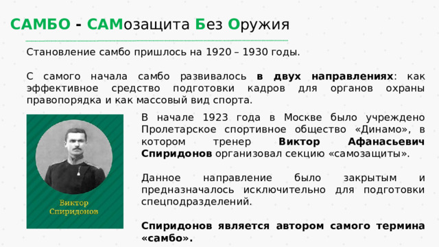 САМБО - САМ озащита Б ез О ружия Становление самбо пришлось на 1920 – 1930 годы. С самого начала самбо развивалось в двух направлениях : как эффективное средство подготовки кадров для органов охраны правопорядка и как массовый вид спорта.  В начале 1923 года в Москве было учреждено Пролетарское спортивное общество «Динамо», в котором тренер Виктор Афанасьевич Спиридонов организовал секцию «самозащиты». Данное направление было закрытым и предназначалось исключительно для подготовки спецподразделений. Спиридонов является автором самого термина «самбо». 