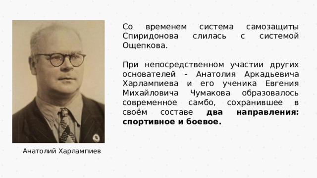 Со временем система самозащиты Спиридонова слилась с системой Ощепкова. При непосредственном участии других основателей - Анатолия Аркадьевича Харлампиева и его ученика Евгения Михайловича Чумакова образовалось современное самбо, сохранившее в своём составе два направления: спортивное и боевое. Анатолий Харлампиев 