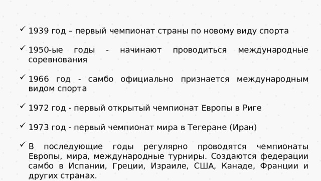 1939 год – первый чемпионат страны по новому виду спорта 1950-ые годы - начинают проводиться международные соревнования 1966 год - самбо официально признается международным видом спорта 1972 год - первый открытый чемпионат Европы в Риге 1973 год - первый чемпионат мира в Тегеране (Иран) В последующие годы регулярно проводятся чемпионаты Европы, мира, международные турниры. Создаются федерации самбо в Испании, Греции, Израиле, США, Канаде, Франции и других странах. 