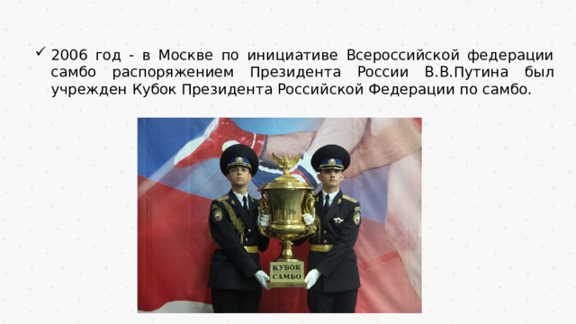 2006 год - в Москве по инициативе Всероссийской федерации самбо распоряжением Президента России В.В.Путина был учрежден Кубок Президента Российской Федерации по самбо. 