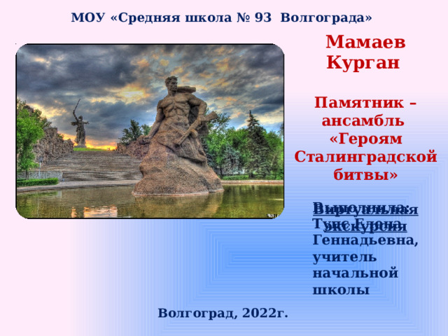 МОУ «Средняя школа № 93 Волгограда» Мамаев Курган Памятник – ансамбль «Героям Сталинградской битвы» Виртуальная экскурсия Выполнила: Тупс Елена Геннадьевна, учитель начальной школы Волгоград, 2022г. 