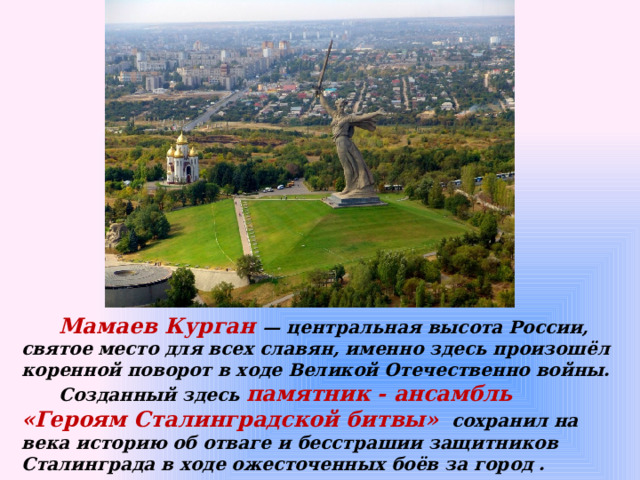  Мамаев Курган — центральная высота России, святое место для всех славян, именно здесь произошёл коренной поворот в ходе Великой Отечественно войны.  Созданный здесь памятник - ансамбль «Героям Сталинградской битвы»   сохранил на века историю об отваге и бесстрашии защитников Сталинграда в ходе ожесточенных боёв за город . 