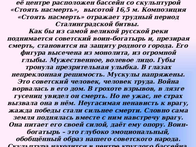 С Аллеи тополей плавная трехметровая гранитная лестница ведет на площадь «Стоять насмерть». В её центре расположен бассейн со скульптурой «Стоять насмерть», высотой 16,5 м. Композиция «Стоять насмерть» отражает трудный период Сталинградской битвы. Как бы из самой великой русской реки поднимается советский воин-богатырь и, презирая смерть, становится на защиту родного города. Его фигура высечена из монолита, из огромной глыбы. Мужественное, волевое лицо. Губы тронула презрительная улыбка. В глазах непреклонная решимость. Мускулы напряжены. Это советский человек, человек труда. Война ворвалась в его дом. В грохоте взрывов, в лязге гусениц увидел он смерть. Но не ужас, не страх вызвала она в нём. Неугасимая ненависть к врагу, жажда победы стали сильнее смерти. Словно сама земля поднялась вместе с ним навстречу врагу. Она питает его своей силой, даёт ему опору. Воин-богатырь – это глубоко эмоциональный, обобщённый образ нашего советского народа. Скульптура находится в центре круглого бассейна, диаметром 35,2 м, заполняемого в летнее время водой. 