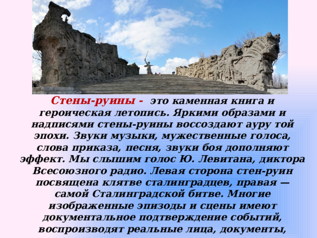 Стены-руины - это каменная книга и героическая летопись. Яркими образами и надписями стены-руины воссоздают ауру той эпохи. Звуки музыки, мужественные голоса, слова приказа, песня, звуки боя дополняют эффект. Мы слышим голос Ю. Левитана, диктора Всесоюзного радио. Левая сторона стен-руин посвящена клятве сталинградцев, правая — самой Сталинградской битве. Многие изображенные эпизоды и сцены имеют документальное подтверждение событий, воспроизводят реальные лица, документы, призывы.  Длина стен 46 м, высота достигает 18 м. Стены-руины озвучены, исполняются песни периода войны, сводки информбюро и хода боевых действий   