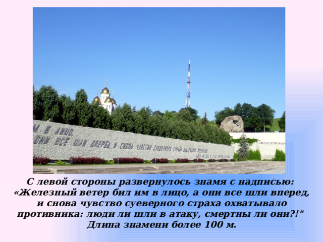 С левой стороны развернулось знамя с надписью: «Железный ветер бил им в лицо, а они все шли вперед, и снова чувство суеверного страха охватывало противника: люди ли шли в атаку, смертны ли они?!