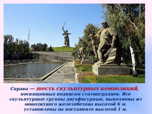 Справа — шесть скульптурных композиций, посвященных подвигам сталинградцев. Все скульптурные группы двухфигурные, выполнены из монолитного железобетона высотой 6 м.  установлены на постаменте высотой 1 м. 