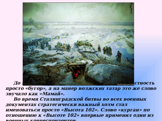  До войны местные жители именовали эту местность просто «бугор», а на манер волжских татар это же слово звучало как «Мамай».  Во время Сталинградской битвы во всех военных документах стратегически важный холм стал именоваться просто «Высота 102». Слово «курган» по отношению к «Высоте 102» впервые применил один из военных корреспондентов. 