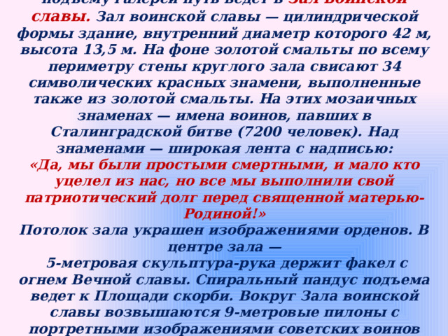 С Площади героев через вход в стене с монументальным рельефом по ступенчатому подъему галереи путь ведет в Зал воинской славы. Зал воинской славы — цилиндрической формы здание, внутренний диаметр которого 42 м, высота 13,5 м. На фоне золотой смальты по всему периметру стены круглого зала свисают 34 символических красных знамени, выполненные также из золотой смальты. На этих мозаичных знаменах — имена воинов, павших в Сталинградской битве (7200 человек). Над знаменами — широкая лента с надписью: «Да, мы были простыми смертными, и мало кто уцелел из нас, но все мы выполнили свой патриотический долг перед священной матерью-Родиной!» Потолок зала украшен изображениями орденов. В центре зала —  5-метровая скульптура-рука держит факел с огнем Вечной славы. Спиральный пандус подъема ведет к Площади скорби. Вокруг Зала воинской славы возвышаются 9-метровые пилоны с портретными изображениями советских воинов всех родов войск. На пяти пилонах — гранитные плиты с фрагментами текстов приказов Верховного Главнокомандующего. 
