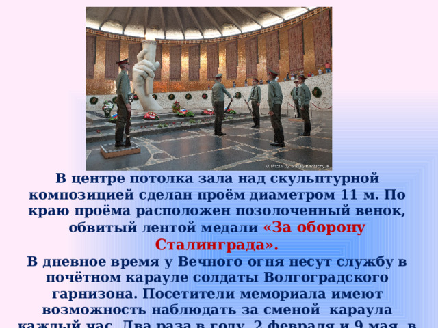 В центре потолка зала над скульптурной композицией сделан проём диаметром 11 м. По краю проёма расположен позолоченный венок, обвитый лентой медали «За оборону Сталинграда». В дневное время у Вечного огня несут службу в почётном карауле солдаты Волгоградского гарнизона. Посетители мемориала имеют возможность наблюдать за сменой  караула каждый час. Два раза в году, 2 февраля и 9 мая, в Зале славы проходят митинги памяти в честь павших героев. 