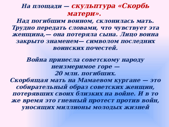 На площади — скульптура «Скорбь матери». Над погибшим воином, склонилась мать. Трудно передать словами, что чувствует эта женщина,— она потеряла сына. Лицо воина закрыто знаменем— символом последних воинских почестей.  Война принесла советскому народу неизмеримое горе —  20 млн. погибших. Скорбящая мать на Мамаевом кургане — это собирательный образ советских женщин, потерявших своих близких на войне. И в то же время это гневный протест против войн, уносящих миллионы молодых жизней 