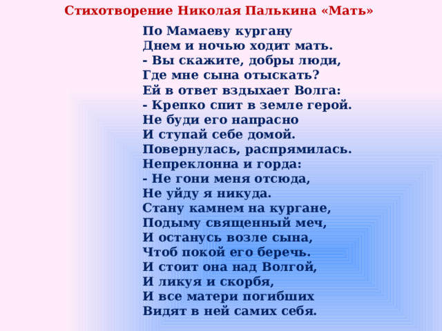 Стихотворение Николая Палькина «Мать» По Мамаеву кургану  Днем и ночью ходит мать.  - Вы скажите, добры люди,  Где мне сына отыскать?  Ей в ответ вздыхает Волга:  - Крепко спит в земле герой.  Не буди его напрасно  И ступай себе домой.  Повернулась, распрямилась.  Непреклонна и горда:  - Не гони меня отсюда,  Не уйду я никуда.  Стану камнем на кургане,  Подыму священный меч,  И останусь возле сына,  Чтоб покой его беречь.  И стоит она над Волгой,  И ликуя и скорбя,  И все матери погибших  Видят в ней самих себя. 