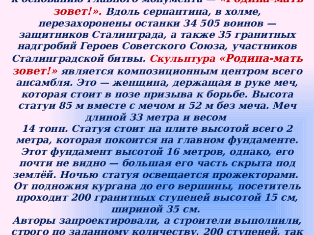 От площади Скорби начинается подъем на вершину кургана к основанию главного монумента — «Родина-мать зовет!». Вдоль серпантина, в холме, перезахоронены останки 34 505 воинов — защитников Сталинграда, а также 35 гранитных надгробий Героев Советского Союза, участников Сталинградской битвы. Скульптура  «Родина-мать зовет!» является композиционным центром всего ансамбля. Это — женщина, держащая в руке меч, которая стоит в позе призыва к борьбе. Высота статуи 85 м вместе с мечом и 52 м без меча. Меч длиной 33 метра и весом 14 тонн. Статуя стоит на плите высотой всего 2 метра, которая покоится на главном фундаменте. Этот фундамент высотой 16 метров, однако, его почти не видно — большая его часть скрыта под землёй. Ночью статуя освещается прожекторами. От подножия кургана до его вершины, посетитель проходит 200 гранитных ступеней высотой 15 см, шириной 35 см. Авторы запроектировали, а строители выполнили, строго по заданному количеству, 200 ступеней, так как Сталинградская битва продолжалась именно двести дней и ночей. 
