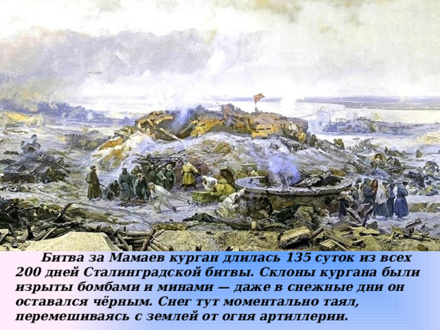  Битва за Мамаев курган длилась 135 суток из всех 200 дней Сталинградской битвы. Склоны кургана были изрыты бомбами и минами — даже в снежные дни он оставался чёрным. Снег тут моментально таял, перемешиваясь с землей от огня артиллерии. 
