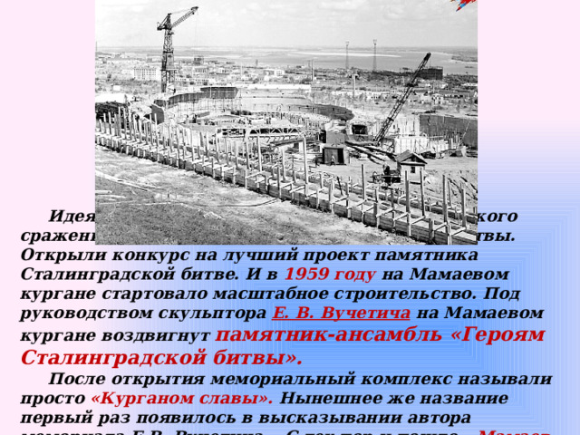  Идея строительства памятника в честь великого сражения появилась сразу после окончания битвы. Открыли конкурс на лучший проект памятника Сталинградской битве. И в 1959 году на Мамаевом кургане стартовало масштабное строительство. Под руководством скульптора Е. В. Вучетича  на Мамаевом кургане воздвигнут памятник-ансамбль «Героям Сталинградской битвы».   После открытия мемориальный комплекс называли просто «Курганом славы». Нынешнее же название первый раз появилось в высказывании автора мемориала Е.В. Вучетича. С тех пор и пошло - Мамаев курган. 