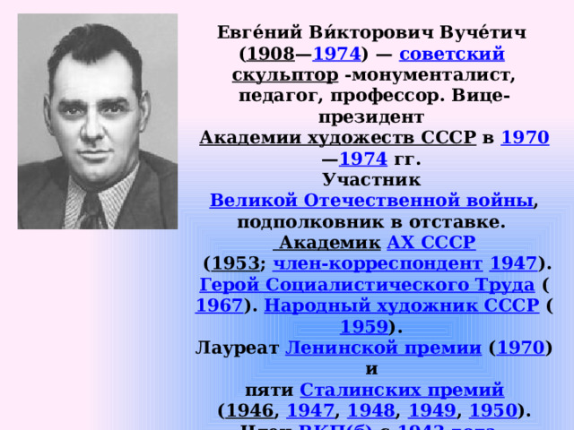 Евге́ний Ви́кторович Вуче́тич ( 1908 — 1974 ) — советский  скульптор -монументалист, педагог, профессор. Вице-президент Академии художеств СССР в 1970 — 1974 гг. Участник Великой Отечественной войны , подполковник в отставке. Академик  АХ СССР  ( 1953 ; член-корреспондент  1947 ). Герой Социалистического Труда  ( 1967 ). Народный художник СССР ( 1959 ). Лауреат Ленинской премии ( 1970 ) и пяти Сталинских премий  ( 1946 , 1947 , 1948 , 1949 , 1950 ). Член ВКП(б) с 1943 года . 