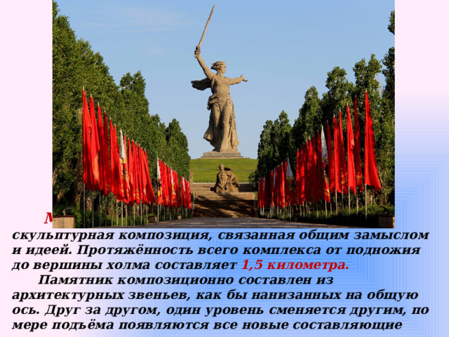  Мамаев курган – огромная архитектурно-скульптурная композиция, связанная общим замыслом и идеей. Протяжённость всего комплекса от подножия до вершины холма составляет 1,5 километра.  Памятник композиционно составлен из архитектурных звеньев, как бы нанизанных на общую ось. Друг за другом, один уровень сменяется другим, по мере подъёма появляются все новые составляющие композиции. 